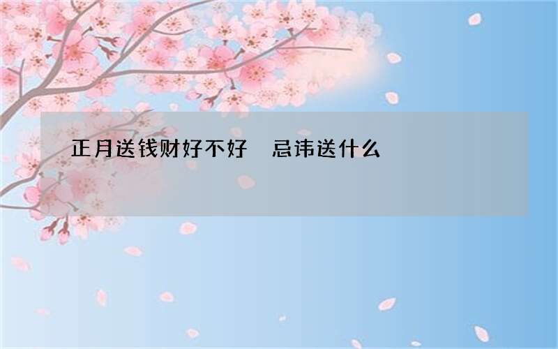 正月送钱财好不好 忌讳送什么